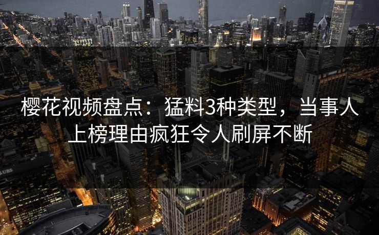樱花视频盘点：猛料3种类型，当事人上榜理由疯狂令人刷屏不断