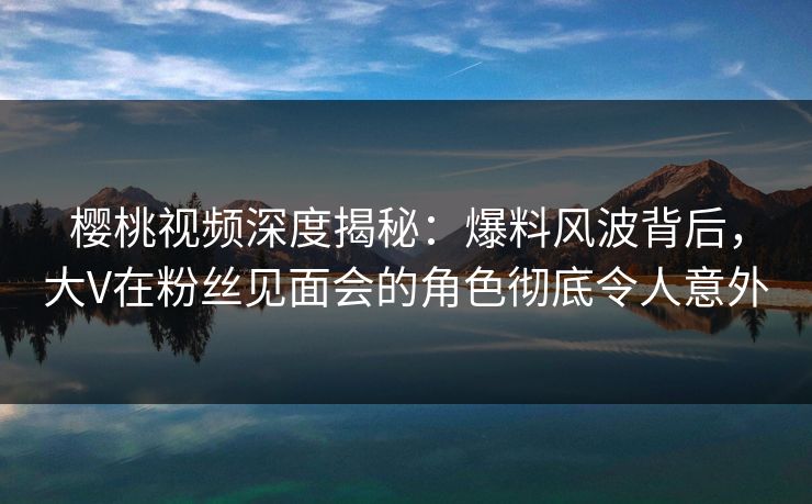 樱桃视频深度揭秘：爆料风波背后，大V在粉丝见面会的角色彻底令人意外
