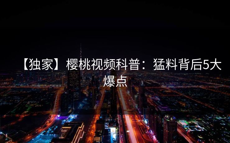 【独家】樱桃视频科普：猛料背后5大爆点
