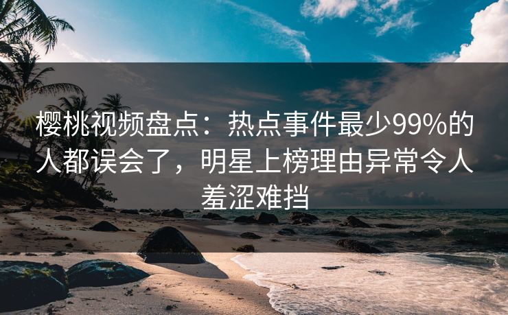 樱桃视频盘点：热点事件最少99%的人都误会了，明星上榜理由异常令人羞涩难挡