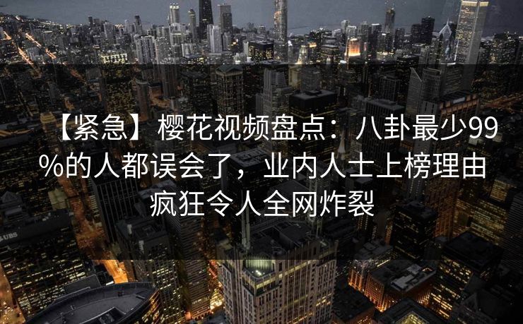 【紧急】樱花视频盘点:八卦最少99%的人都误会了,业内人士上榜理由疯狂令人全网炸裂 【紧急】樱花视频盘点:八卦最少99%的人都误会了,业内人士上榜理由疯狂令人全网炸裂