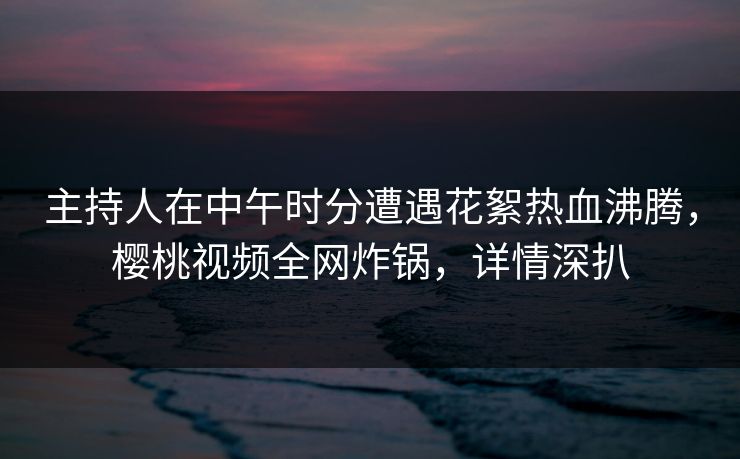 主持人在中午时分遭遇花絮热血沸腾，樱桃视频全网炸锅，详情深扒