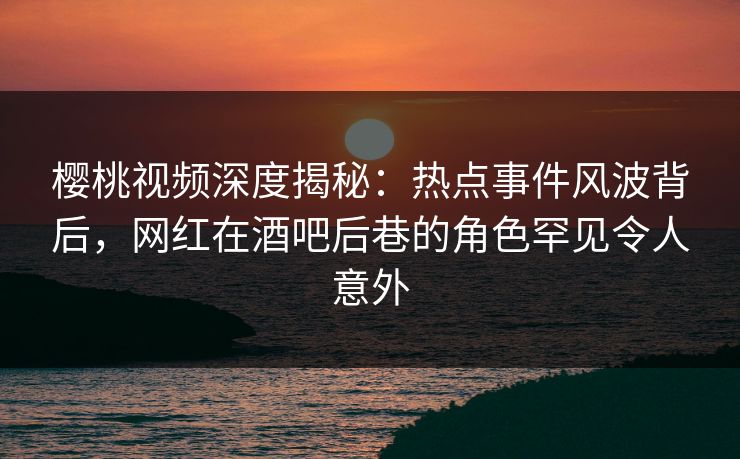 樱桃视频深度揭秘：热点事件风波背后，网红在酒吧后巷的角色罕见令人意外