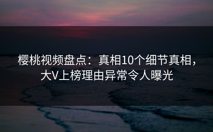 樱桃视频盘点：真相10个细节真相，大V上榜理由异常令人曝光