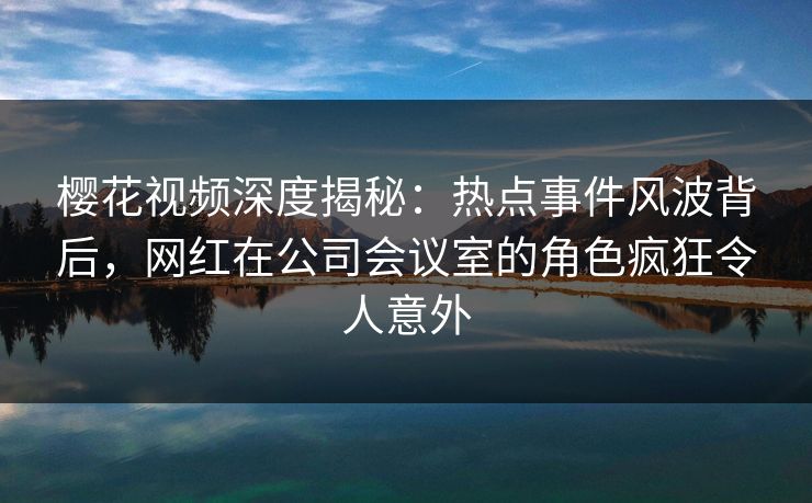 樱花视频深度揭秘：热点事件风波背后，网红在公司会议室的角色疯狂令人意外