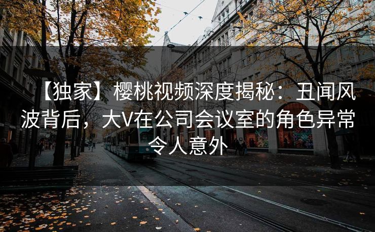 【独家】樱桃视频深度揭秘：丑闻风波背后，大V在公司会议室的角色异常令人意外