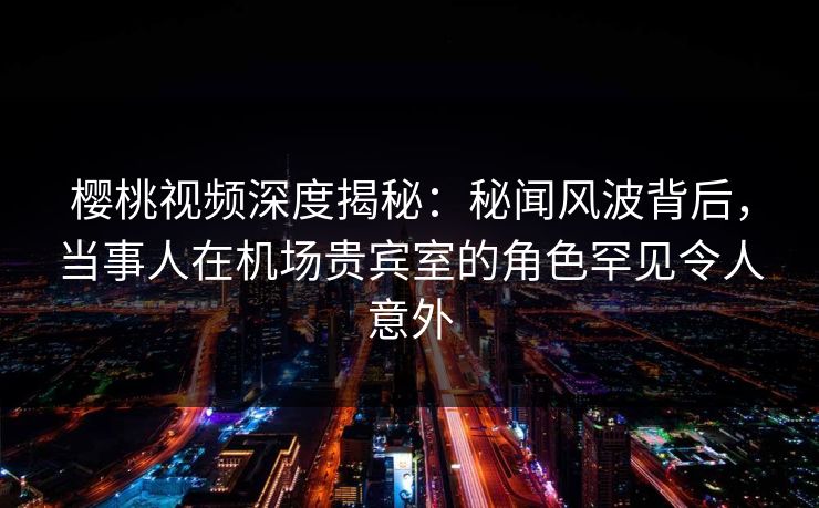 樱桃视频深度揭秘：秘闻风波背后，当事人在机场贵宾室的角色罕见令人意外
