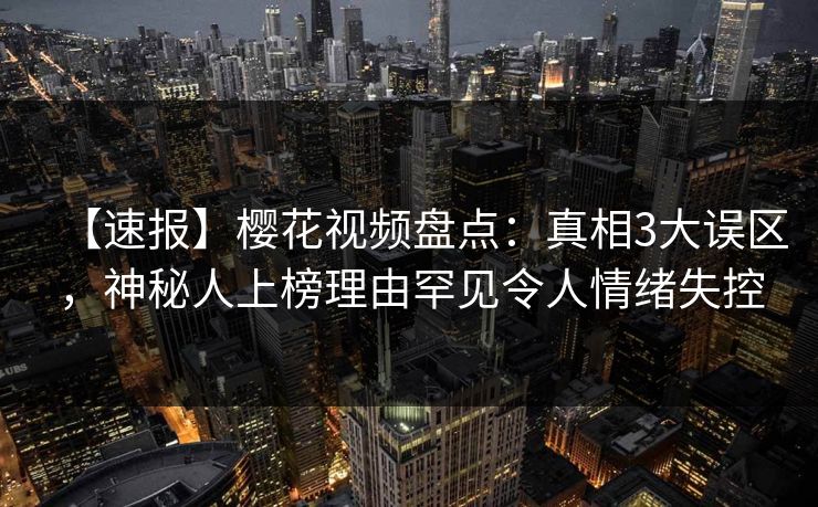 【速报】樱花视频盘点：真相3大误区，神秘人上榜理由罕见令人情绪失控