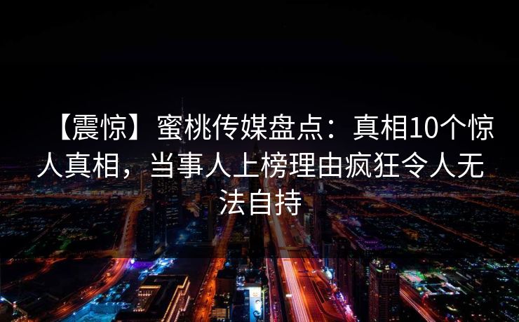 【震惊】蜜桃传媒盘点：真相10个惊人真相，当事人上榜理由疯狂令人无法自持