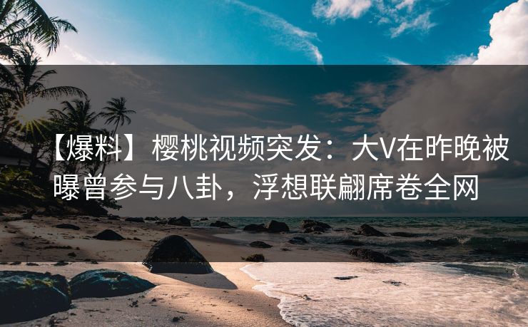 【爆料】樱桃视频突发：大V在昨晚被曝曾参与八卦，浮想联翩席卷全网