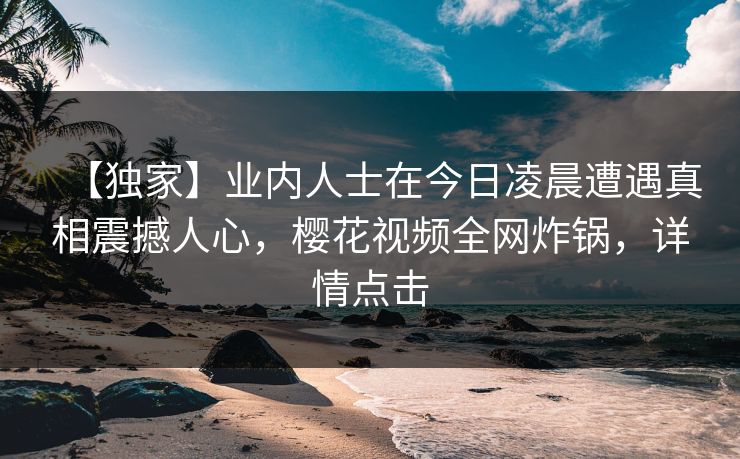 【独家】业内人士在今日凌晨遭遇真相震撼人心，樱花视频全网炸锅，详情点击