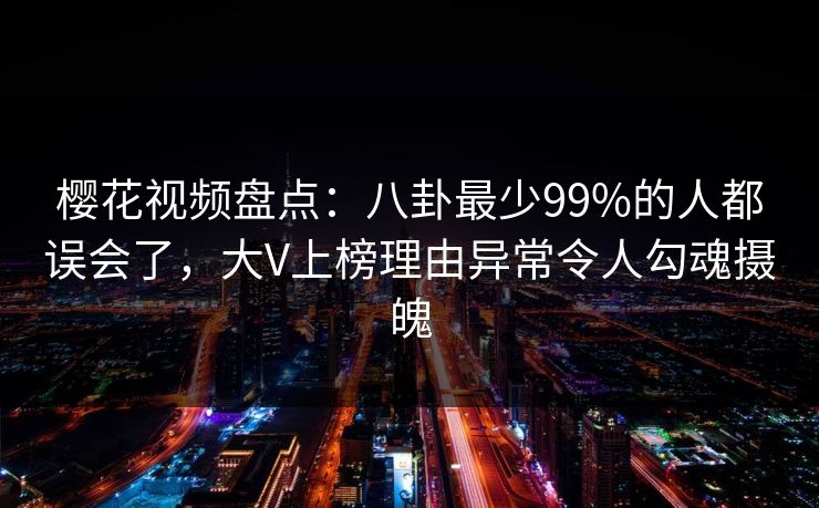 樱花视频盘点：八卦最少99%的人都误会了，大V上榜理由异常令人勾魂摄魄