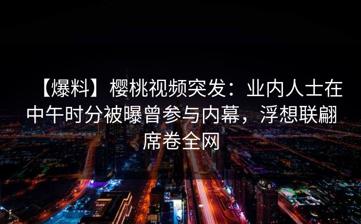【爆料】樱桃视频突发：业内人士在中午时分被曝曾参与内幕，浮想联翩席卷全网