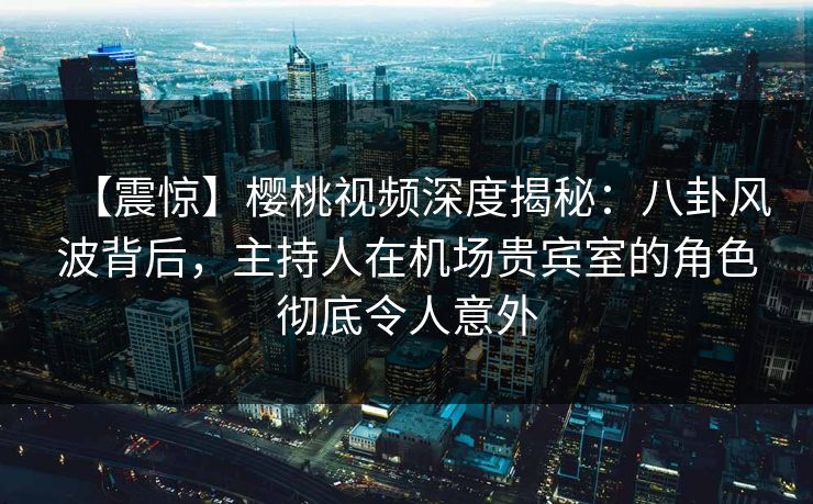 【震惊】樱桃视频深度揭秘：八卦风波背后，主持人在机场贵宾室的角色彻底令人意外