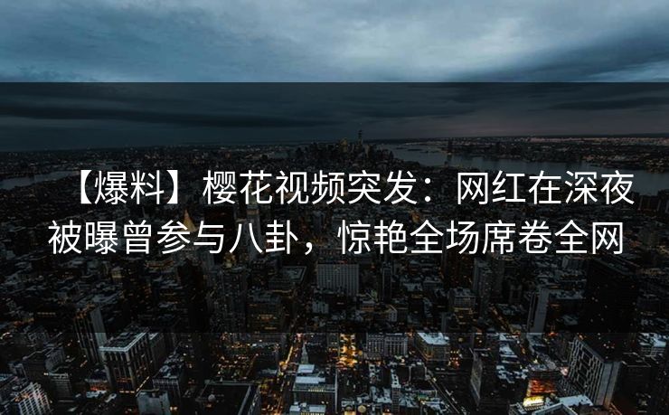 【爆料】樱花视频突发：网红在深夜被曝曾参与八卦，惊艳全场席卷全网