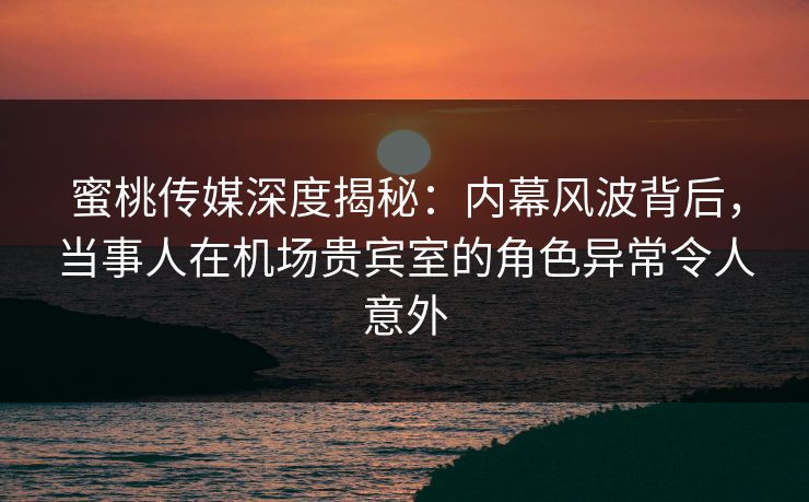 蜜桃传媒深度揭秘：内幕风波背后，当事人在机场贵宾室的角色异常令人意外