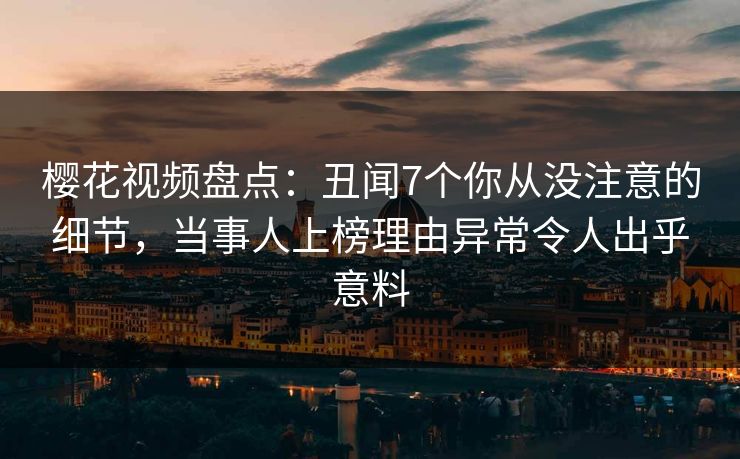 樱花视频盘点：丑闻7个你从没注意的细节，当事人上榜理由异常令人出乎意料