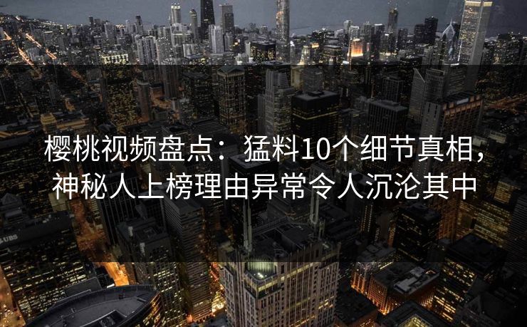 樱桃视频盘点：猛料10个细节真相，神秘人上榜理由异常令人沉沦其中