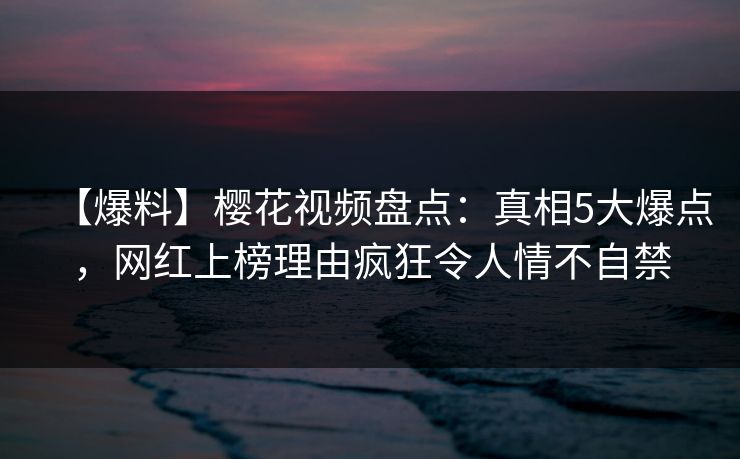 【爆料】樱花视频盘点:真相5大爆点,网红上榜理由疯狂令人情不自禁 【爆料】樱花视频盘点:真相5大爆点,网红上榜理由疯狂令人情不自禁