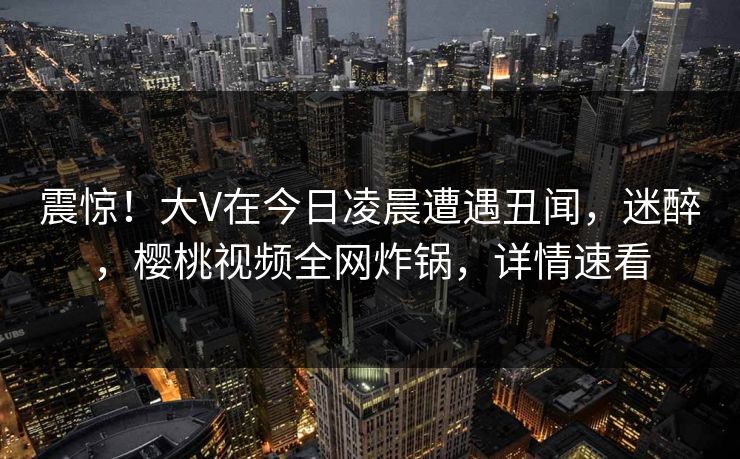 震惊！大V在今日凌晨遭遇丑闻，迷醉，樱桃视频全网炸锅，详情速看