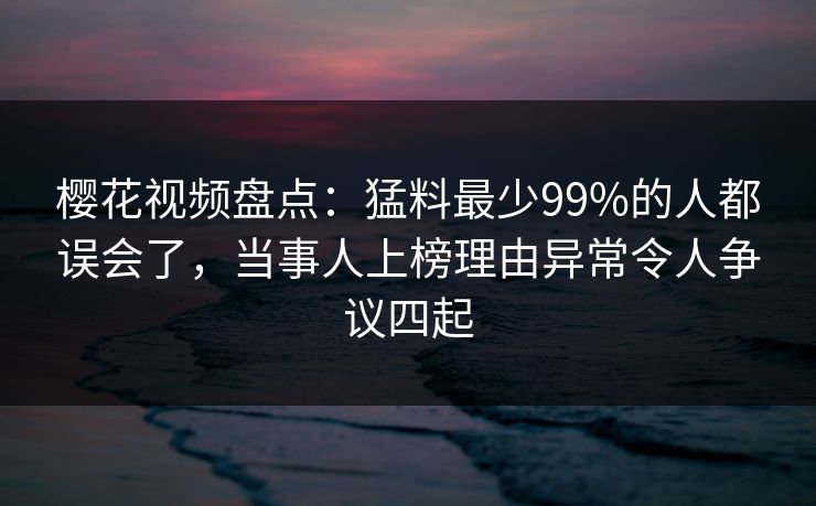樱花视频盘点：猛料最少99%的人都误会了，当事人上榜理由异常令人争议四起