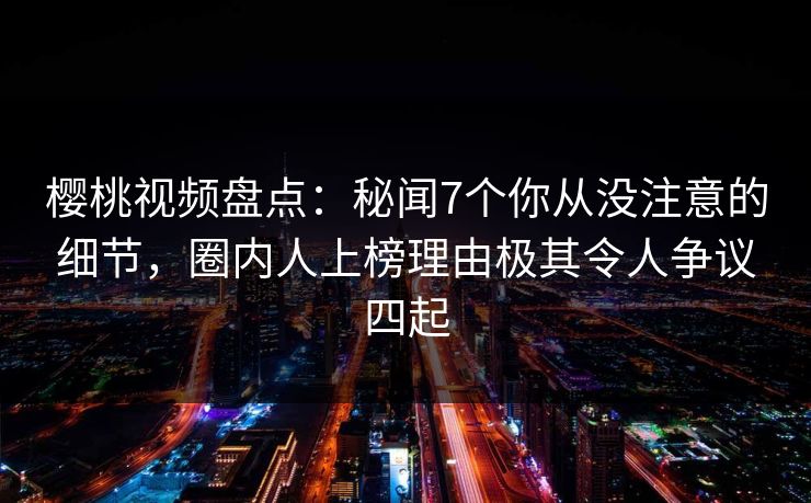 樱桃视频盘点：秘闻7个你从没注意的细节，圈内人上榜理由极其令人争议四起