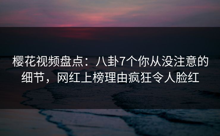 樱花视频盘点：八卦7个你从没注意的细节，网红上榜理由疯狂令人脸红
