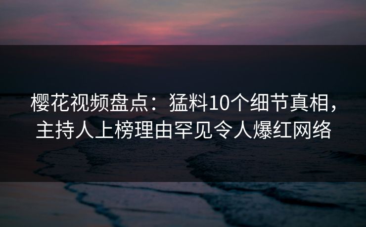 樱花视频盘点：猛料10个细节真相，主持人上榜理由罕见令人爆红网络