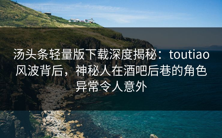 汤头条轻量版下载深度揭秘：toutiao风波背后，神秘人在酒吧后巷的角色异常令人意外