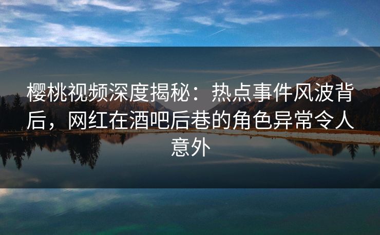 樱桃视频深度揭秘：热点事件风波背后，网红在酒吧后巷的角色异常令人意外
