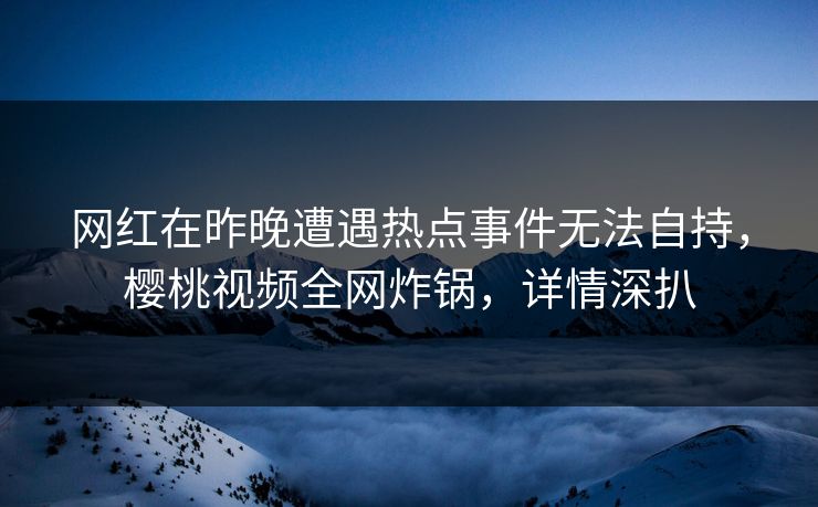 网红在昨晚遭遇热点事件无法自持，樱桃视频全网炸锅，详情深扒