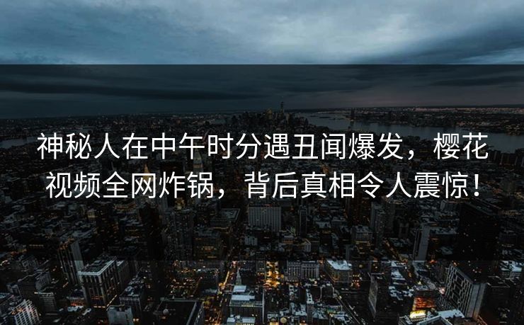 神秘人在中午时分遇丑闻爆发，樱花视频全网炸锅，背后真相令人震惊！