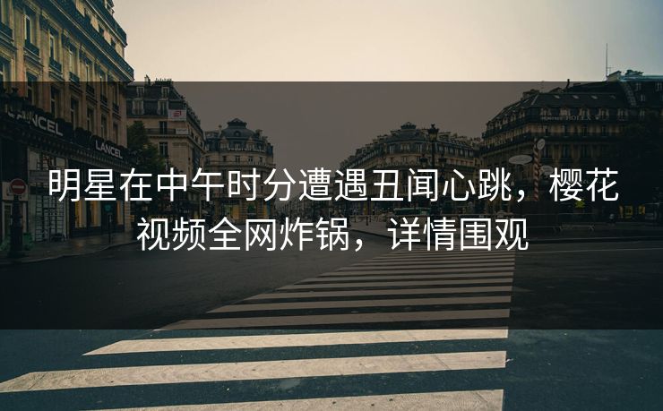 明星在中午时分遭遇丑闻心跳,樱花视频全网炸锅,详情围观