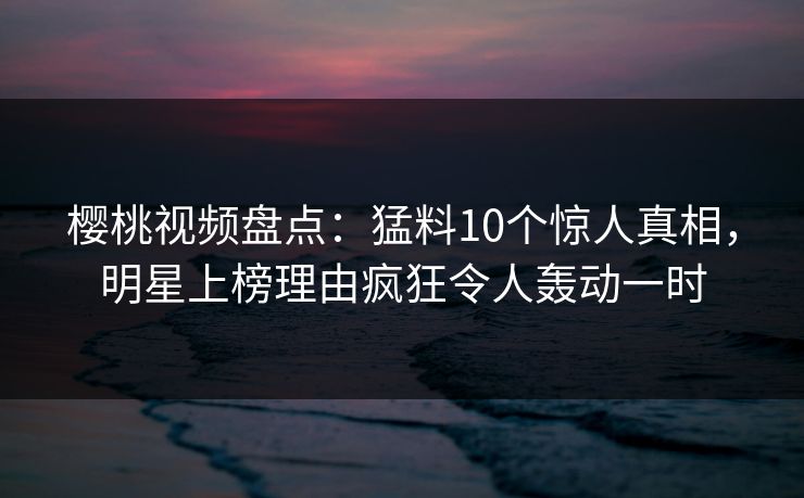 樱桃视频盘点：猛料10个惊人真相，明星上榜理由疯狂令人轰动一时