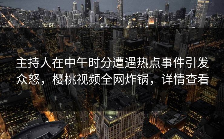 主持人在中午时分遭遇热点事件引发众怒，樱桃视频全网炸锅，详情查看