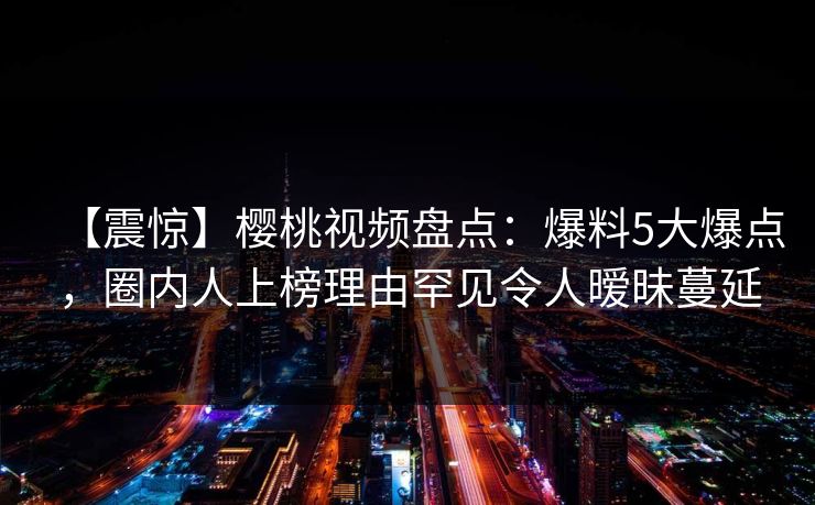 【震惊】樱桃视频盘点：爆料5大爆点，圈内人上榜理由罕见令人暧昧蔓延