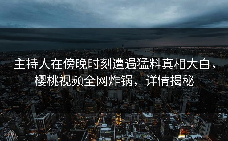 主持人在傍晚时刻遭遇猛料真相大白，樱桃视频全网炸锅，详情揭秘