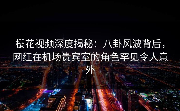 樱花视频深度揭秘：八卦风波背后，网红在机场贵宾室的角色罕见令人意外