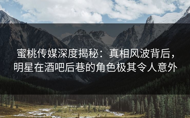 蜜桃传媒深度揭秘：真相风波背后，明星在酒吧后巷的角色极其令人意外