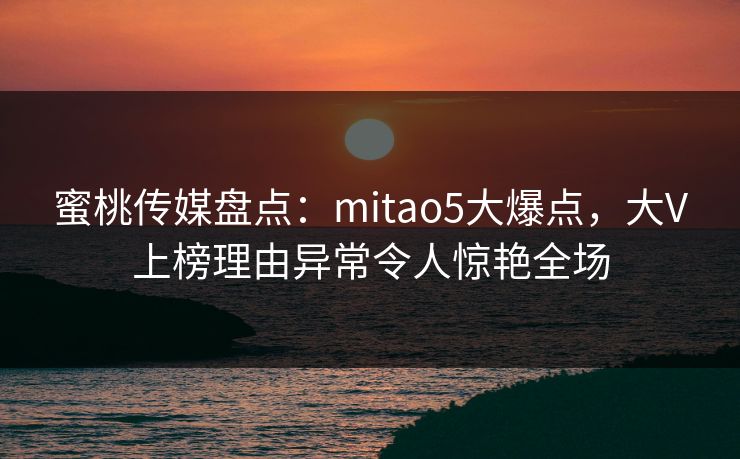 蜜桃传媒盘点：mitao5大爆点，大V上榜理由异常令人惊艳全场