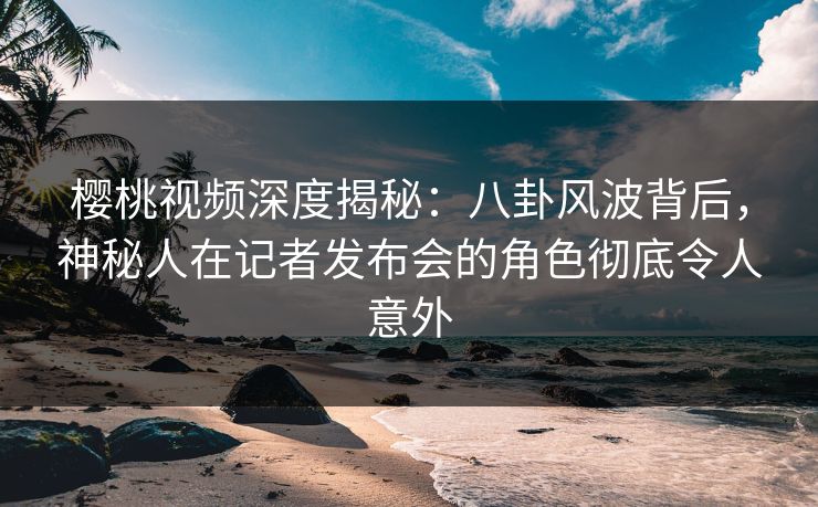 樱桃视频深度揭秘：八卦风波背后，神秘人在记者发布会的角色彻底令人意外