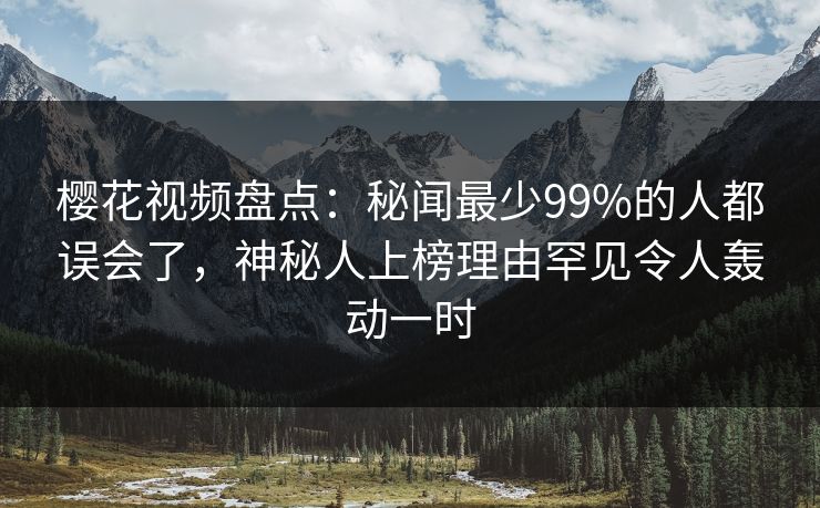 樱花视频盘点：秘闻最少99%的人都误会了，神秘人上榜理由罕见令人轰动一时