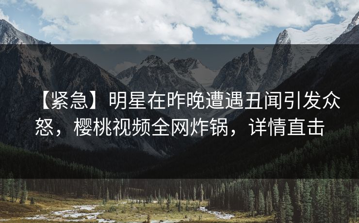 【紧急】明星在昨晚遭遇丑闻引发众怒,樱桃视频全网炸锅,详情直击