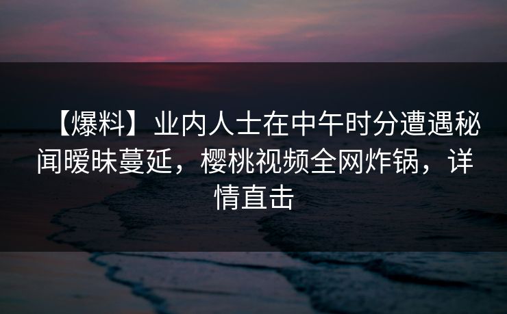 【爆料】业内人士在中午时分遭遇秘闻暧昧蔓延，樱桃视频全网炸锅，详情直击