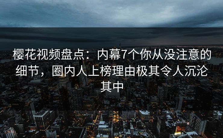 樱花视频盘点：内幕7个你从没注意的细节，圈内人上榜理由极其令人沉沦其中