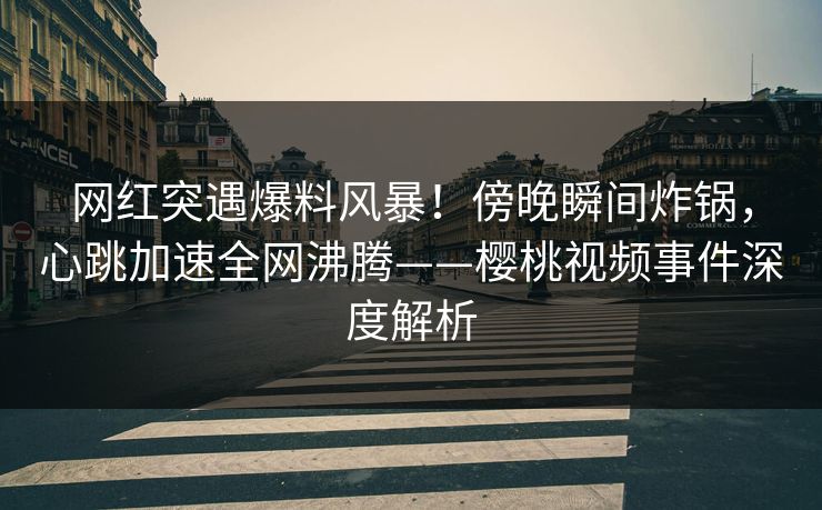 网红突遇爆料风暴！傍晚瞬间炸锅，心跳加速全网沸腾——樱桃视频事件深度解析