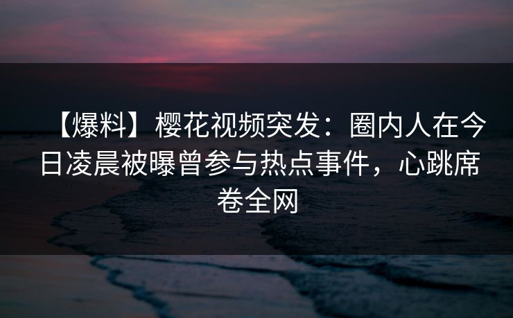 【爆料】樱花视频突发：圈内人在今日凌晨被曝曾参与热点事件，心跳席卷全网