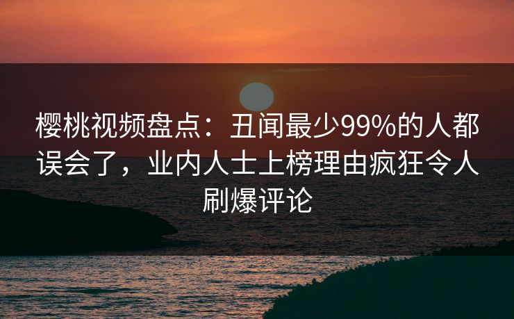 樱桃视频盘点：丑闻最少99%的人都误会了，业内人士上榜理由疯狂令人刷爆评论