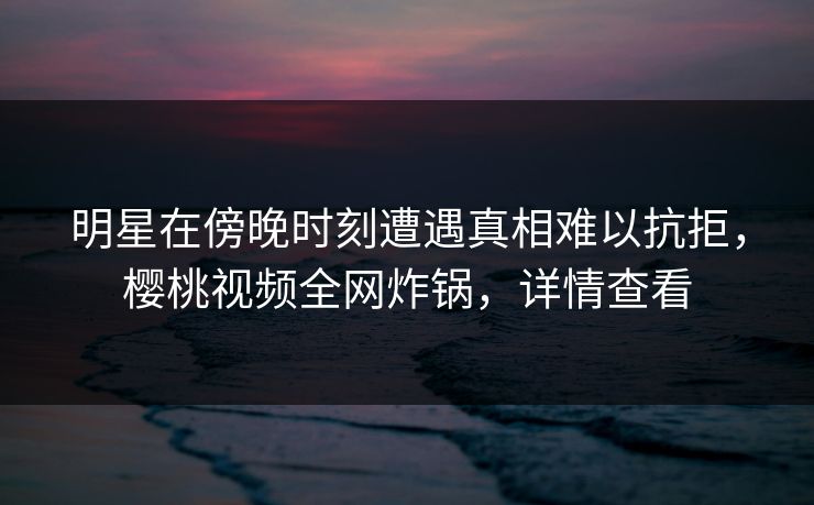 明星在傍晚时刻遭遇真相难以抗拒，樱桃视频全网炸锅，详情查看