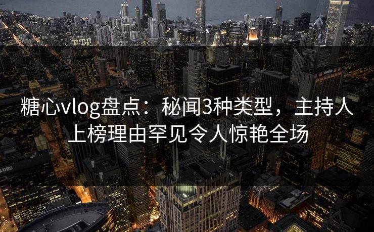 糖心vlog盘点:秘闻3种类型,主持人上榜理由罕见令人惊艳全场
